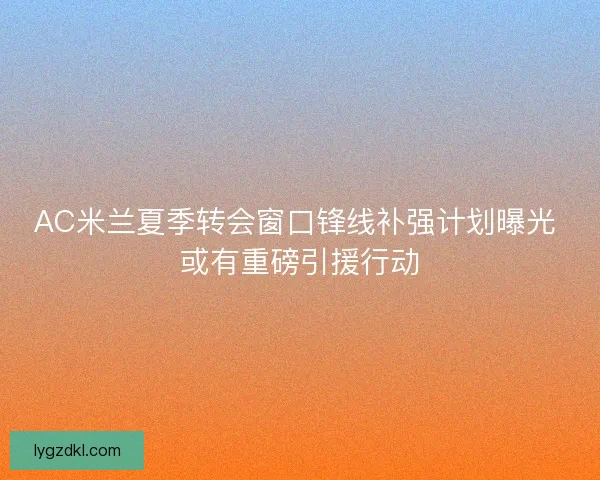 AC米兰夏季转会窗口锋线补强计划曝光 或有重磅引援行动