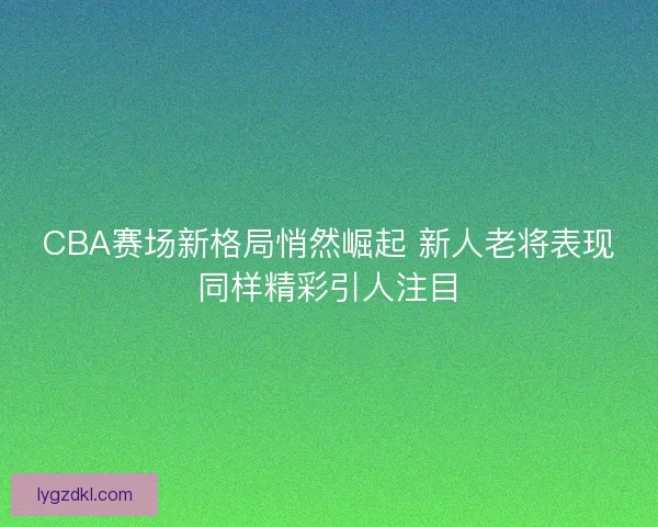 CBA赛场新格局悄然崛起 新人老将表现同样精彩引人注目